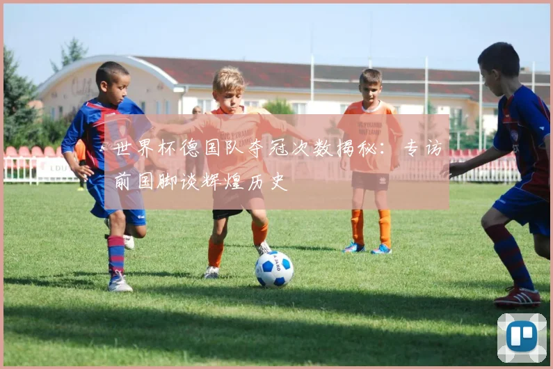 世界杯德国队夺冠次数揭秘：专访前国脚谈辉煌历史