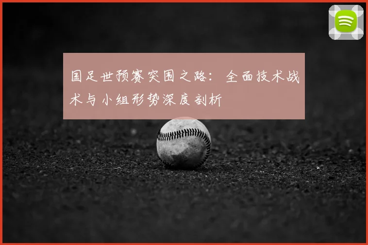 国足世预赛突围之路：全面技术战术与小组形势深度剖析