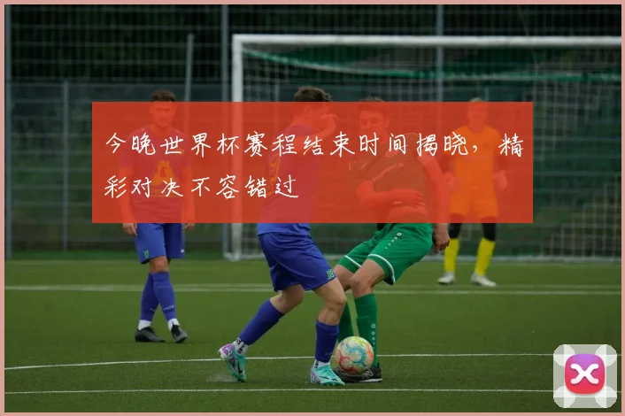 今晚世界杯赛程结束时间揭晓，精彩对决不容错过