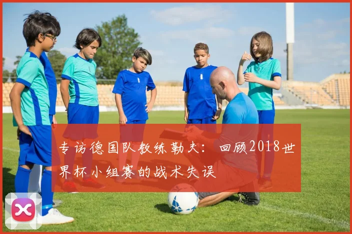 专访德国队教练勒夫：回顾2018世界杯小组赛的战术失误