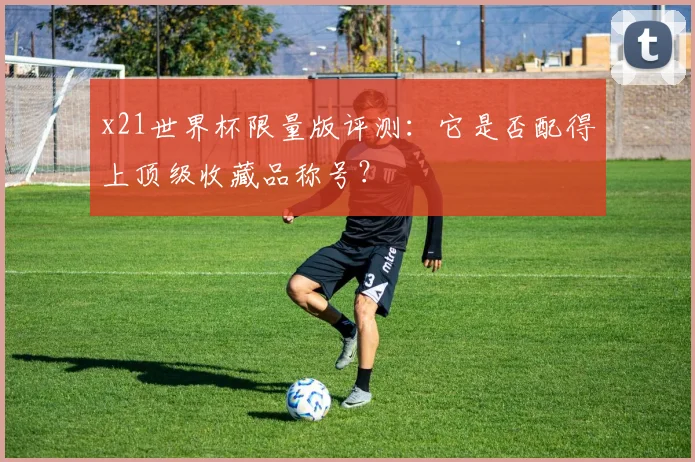 x21世界杯限量版评测：它是否配得上顶级收藏品称号？