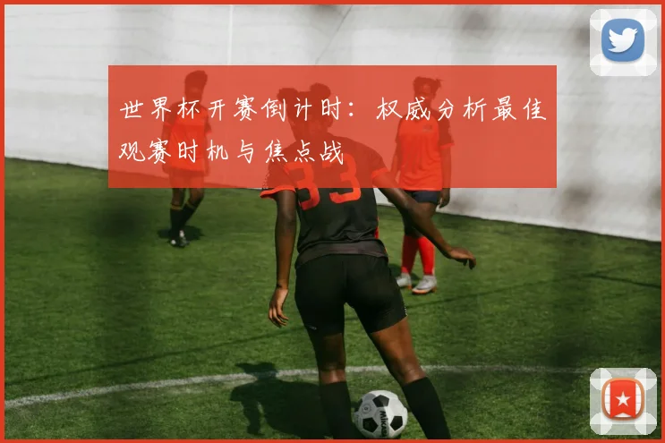 世界杯开赛倒计时：权威分析最佳观赛时机与焦点战