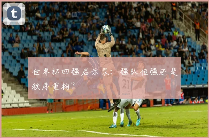 世界杯四强启示录：强队恒强还是秩序重构？