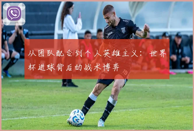 从团队配合到个人英雄主义：世界杯进球背后的战术博弈