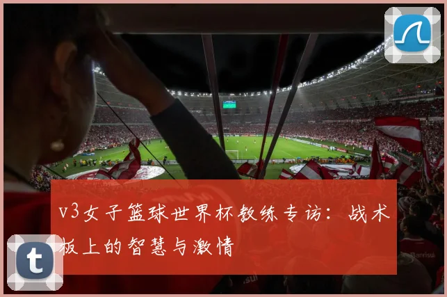 v3女子篮球世界杯教练专访：战术板上的智慧与激情