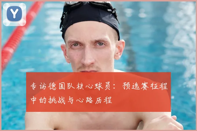 专访德国队核心球员：预选赛征程中的挑战与心路历程