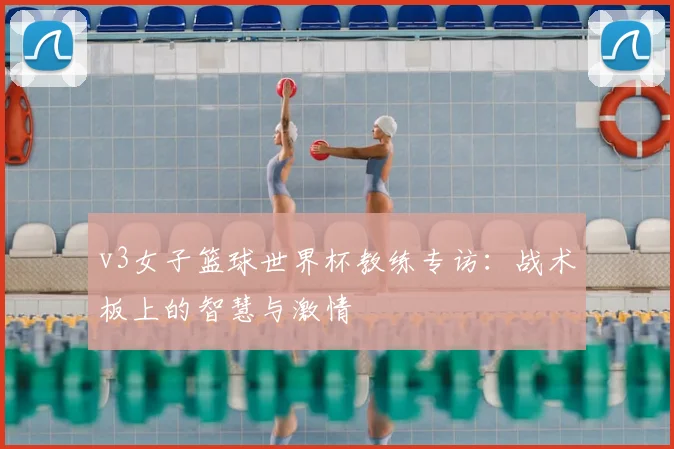v3女子篮球世界杯教练专访：战术板上的智慧与激情