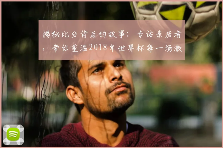 揭秘比分背后的故事：专访亲历者，带你重温2018年世界杯每一场激情对决